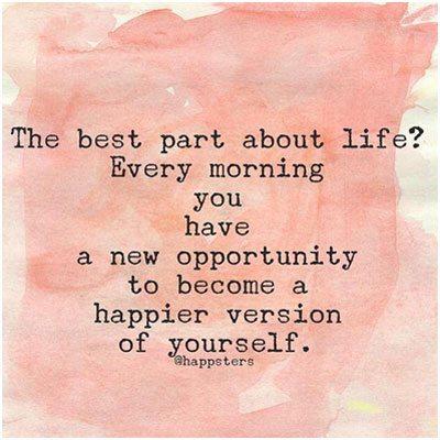 The best part about life? Every morning you have a new opportunity to become a happier version of yourself.
